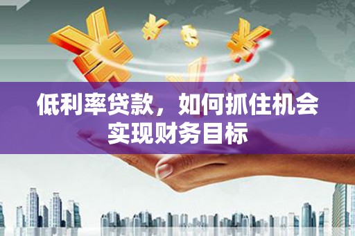 泸州低利率贷款，如何抓住机会实现财务目标