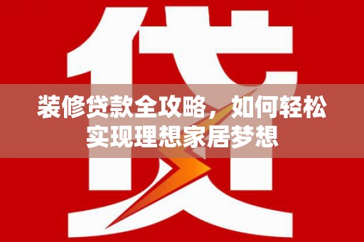 泸州装修贷款全攻略，如何轻松实现理想家居梦想