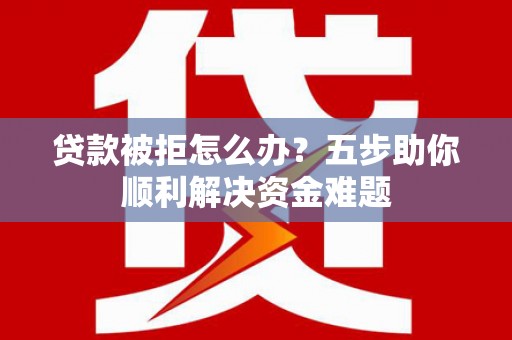 泸州贷款被拒怎么办？五步助你顺利解决资金难题