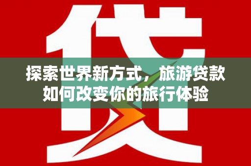 泸州探索世界新方式，旅游贷款如何改变你的旅行体验