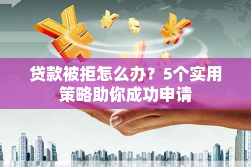 泸州贷款被拒怎么办？5个实用策略助你成功申请