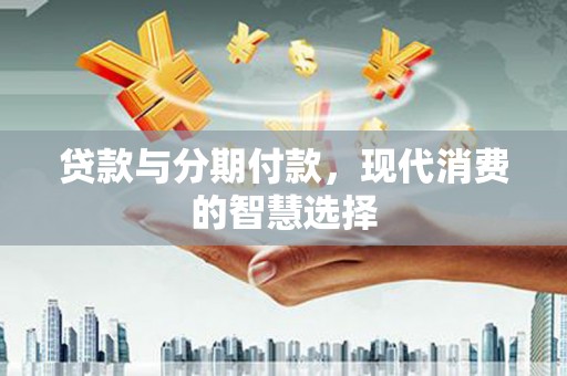 泸州贷款与分期付款，现代消费的智慧选择