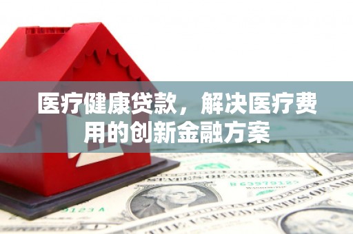 泸州医疗健康贷款，解决医疗费用的创新金融方案