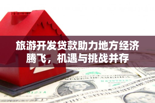 泸州旅游开发贷款助力地方经济腾飞，机遇与挑战并存