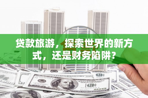 泸州贷款旅游，探索世界的新方式，还是财务陷阱？