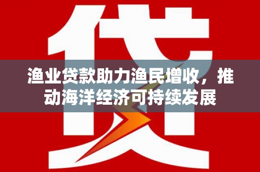 泸州渔业贷款助力渔民增收，推动海洋经济可持续发展