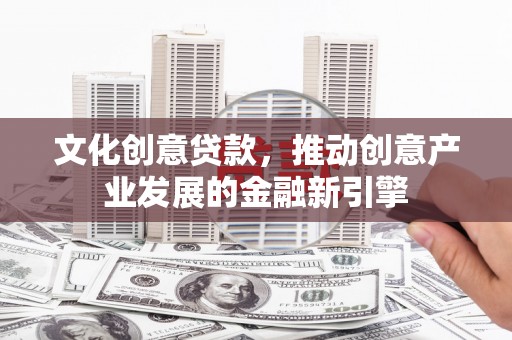 泸州文化创意贷款，推动创意产业发展的金融新引擎