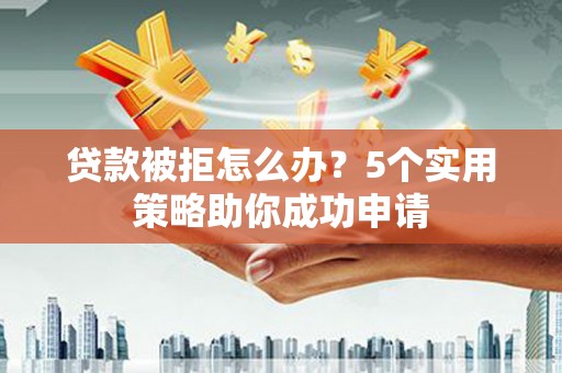 泸州贷款被拒怎么办？5个实用策略助你成功申请