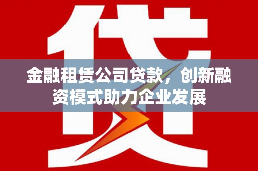 泸州金融租赁公司贷款，创新融资模式助力企业发展