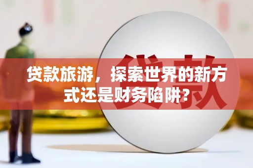 泸州贷款旅游，探索世界的新方式还是财务陷阱？
